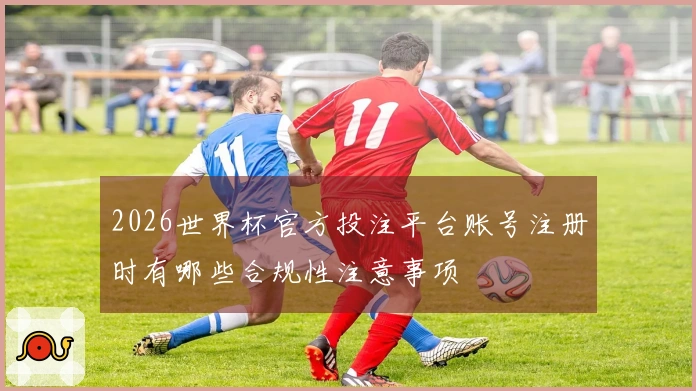 2026世界杯官方投注平台账号注册时有哪些合规性注意事项