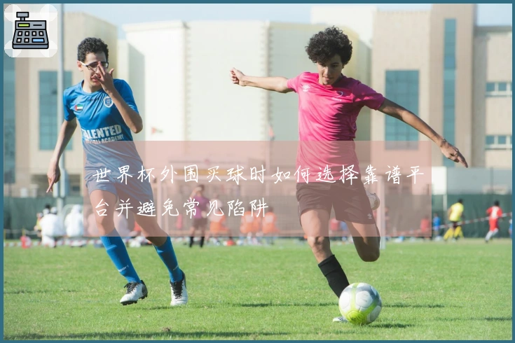 世界杯外围买球时如何选择靠谱平台并避免常见陷阱